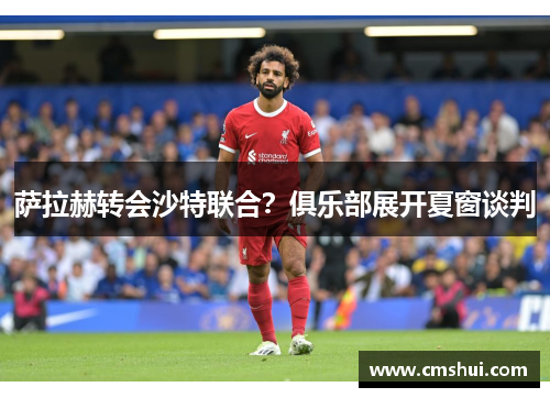 萨拉赫转会沙特联合？俱乐部展开夏窗谈判